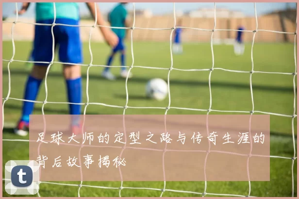 足球大师的定型之路与传奇生涯的背后故事揭秘