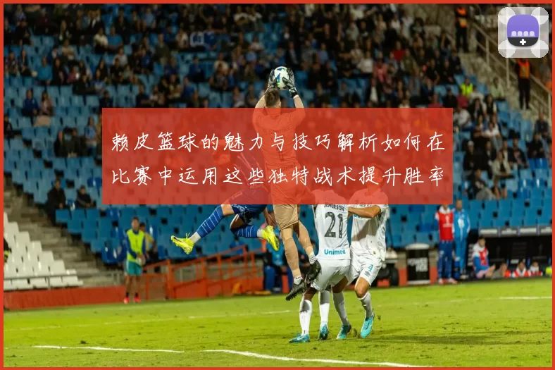 赖皮篮球的魅力与技巧解析如何在比赛中运用这些独特战术提升胜率