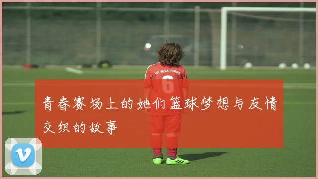 青春赛场上的她们篮球梦想与友情交织的故事